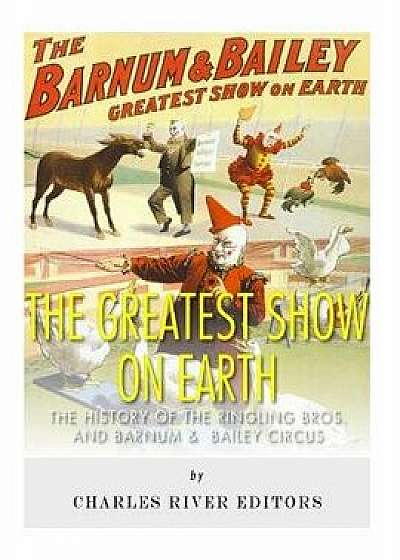 The Greatest Show on Earth: The History of the Ringling Bros. and Barnum & Bailey Circus, Paperback/Charles River Editors