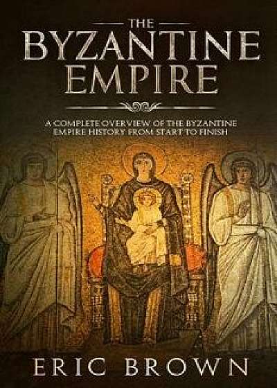 The Byzantine Empire: A Complete Overview of the Byzantine Empire History from Start to Finish, Paperback/Eric Brown