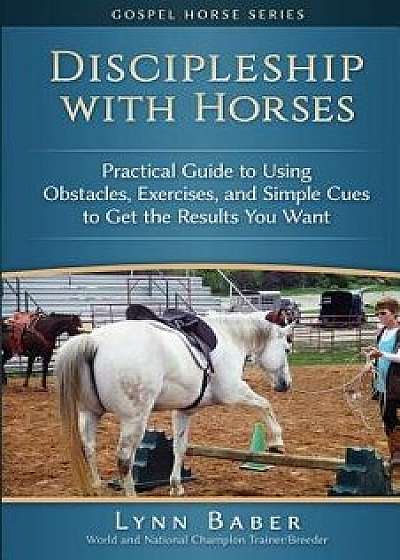 Discipleship with Horses: Practical Guide to Using Obstacles, Exercises, and Simple Cues to Get the Results You Want, Paperback/Lynn Baber