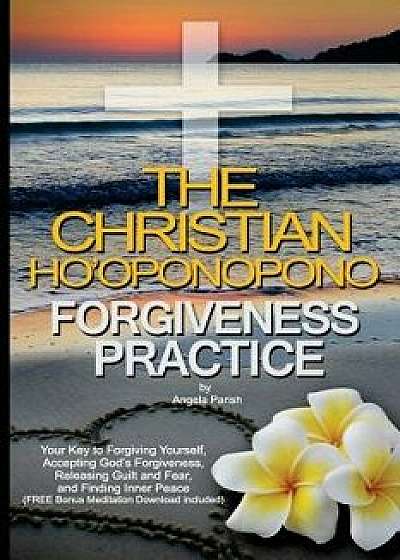 The Christian Ho'oponopono Forgiveness Practice: Your Key to Forgiving Yourself, Accepting God's Forgiveness, Releasing Guilt and Fear, and Finding In, Paperback/Angela Parish