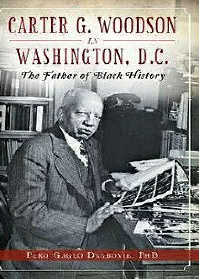 Carter G. Woodson in Washington, D.C.: The Father of Black History, Hardcover/Pero Gaglo Dagbovie