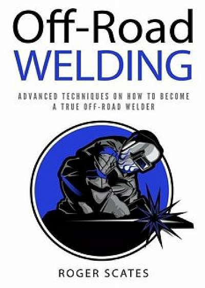 Off-Road Welding: Advanced Techniques on How to Become a True Off-Road Welder, Paperback/Roger Scates