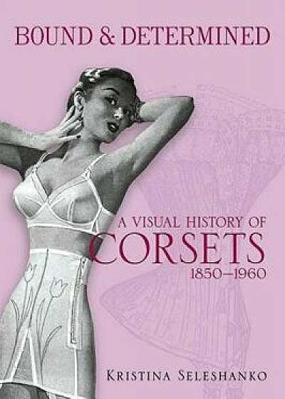 Bound & Determined: A Visual History of Corsets, 1850-1960, Paperback/Kristina Seleshanko