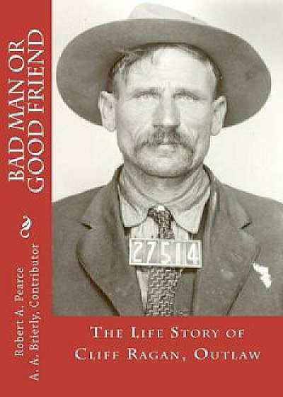 Bad Man or Good Friend: The Life Story of Cliff Ragan, Outlaw, Paperback/Robert a. Pearce