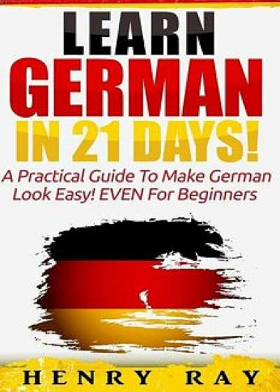 German: Learn German In 21 DAYS! - A Practical Guide To Make German Look Easy! EVEN For Beginners, Paperback/Henry Ray