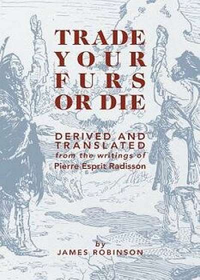 Trade Your Furs or Die: Derived and Translated from the Writings of Pierre Esprit Radisson, Paperback/James Robinson
