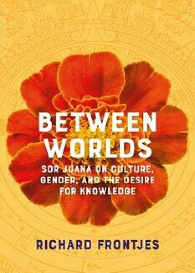 Between Worlds: Sor Juana on Culture, Gender, and the Desire for Knowledge, Paperback/Richard Frontjes
