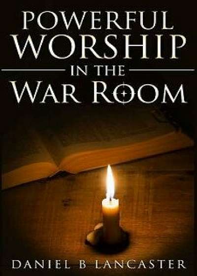 Powerful Worship in the War Room: How to Connect with God's Love, Paperback/Daniel B. Lancaster