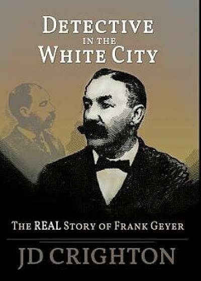 Detective in the White City: The Real Story of Frank Geyer, Hardcover/Jd Crighton