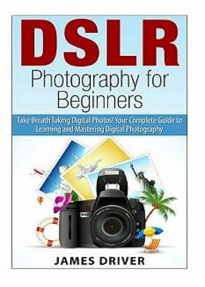 Dslr Photography for Beginners: Take Breath Taking Digital Photos! Your Complete Guide to Learning and Mastering Digital Photography, Paperback/James Alan Driver
