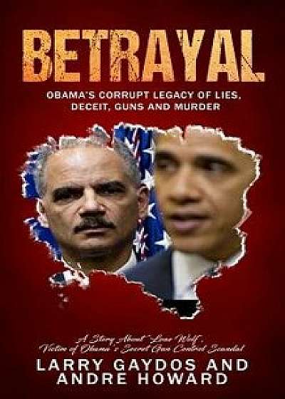 Betrayal: Obama's Corrupt Legacy of Lies, Deceit, Guns and Murder, Paperback/Andre Howard