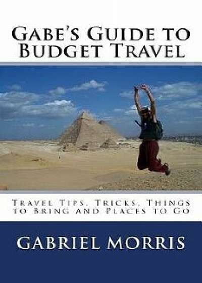 Gabe's Guide to Budget Travel: Travel Tips, Tricks, Things to Bring and Places to Go, Paperback/Gabriel Morris