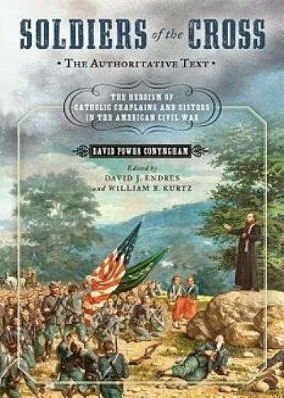 Soldiers of the Cross, the Authoritative Text: The Heroism of Catholic Chaplains and Sisters in the American Civil War, Hardcover/David Power Conyngham