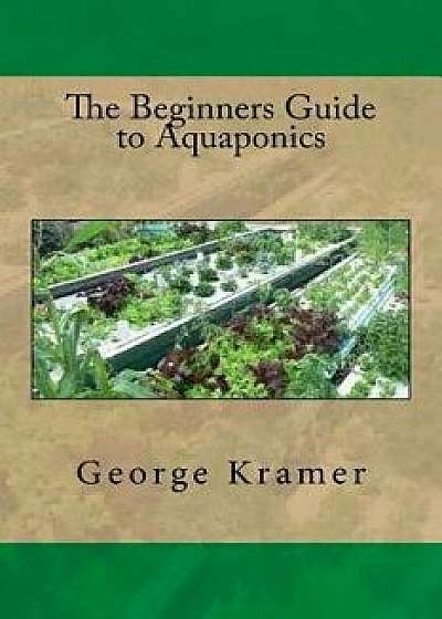 The Beginners Guide to Aquaponics, Paperback/George Kramer