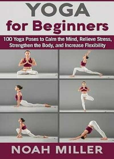 Yoga for Beginners: 100 Yoga Poses to Calm the Mind, Relieve Stress, Strengthen the Body, and Increase Flexibility, Paperback/Noah Miller