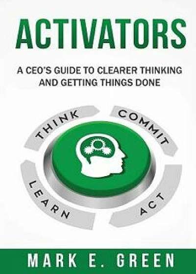 Activators: A Ceo's Guide to Clearer Thinking and Getting Things Done, Paperback/Mark E. Green