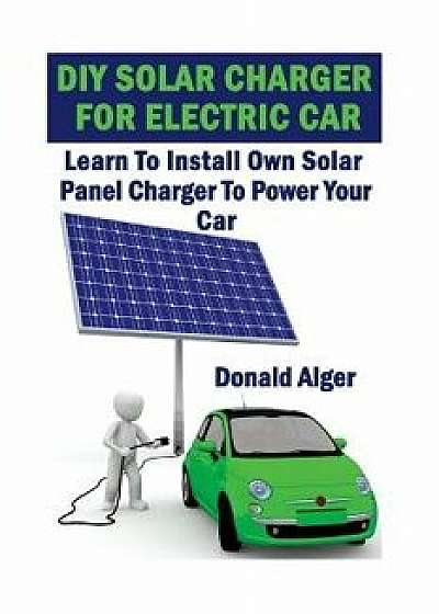 DIY Solar Charger for Electric Car: Learn to Install Own Solar Panel Charger to Power Your Car: (Energy Independence, Lower Bills & Off Grid Living), Paperback/Donald Alger