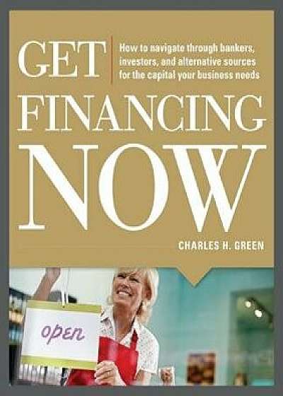 Get Financing Now: How to Navigate Through Bankers, Investors, and Alternative Sources for the Capital Your Business Needs, Paperback/Charles Green