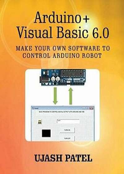 Arduino + Visual Basic 6.0: Make Your Own Software to Control Arduino Robot, Paperback/Ujash G. Patel