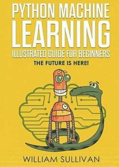 Python Machine Learning Illustrated Guide for Beginners & Intermediates: The Future Is Here!, Paperback/William Sullivan