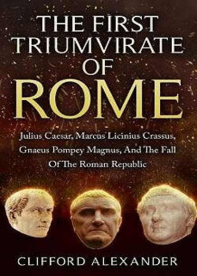 The First Triumvirate of Rome: Julius Caesar, Marcus Licinius Crassus, Gnaeus Pompey Magnus, and the Fall of the Roman Republic, Paperback/Clifford Alexander