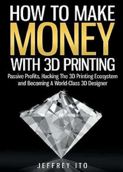 How to Make Money with 3D Printing: Passive Profits, Hacking the 3D Printing Ecosystem and Becoming a World-Class 3D Designer, Paperback/Jeffrey Ito