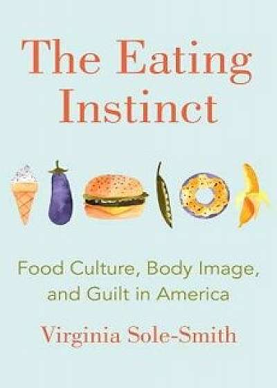 The Eating Instinct: Food Culture, Body Image, and Guilt in America, Hardcover/Virginia Sole-Smith