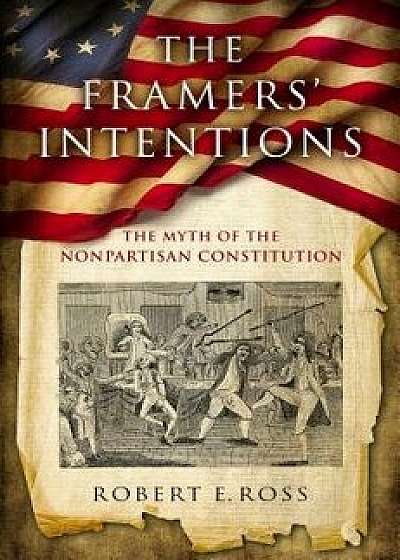 The Framers' Intentions: The Myth of the Nonpartisan Constitution, Hardcover/Robert E. Ross