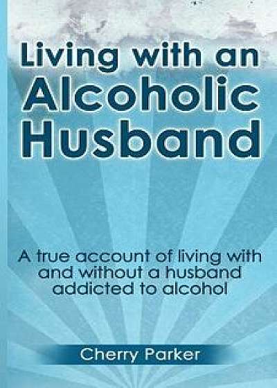 Living with an Alcoholic Husband: A True Account of Living with and Without a Husband Addicted to Alcohol., Paperback/Cherry Parker
