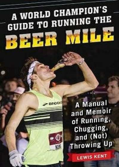 A World Champion's Guide to Running the Beer Mile: A Manual and Memoir of Running, Chugging, and (Not) Throwing Up/Lewis Kent