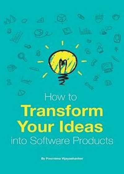 How to Transform Your Ideas Into Software Products: A Step-By-Step Guide for Validating Your Ideas and Bringing Them to Life!, Paperback/Poornima Vijayashanker