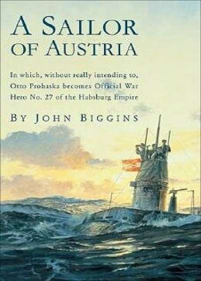A Sailor of Austria: In Which, Without Really Intending To, Otto Prohaska Becomes Official War Hero No. 27 of the Habsburg Empire, Paperback/John Biggins