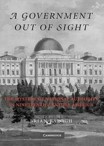 A Government Out of Sight: The Mystery of National Authority in Nineteenth-Century America/Brian Balogh