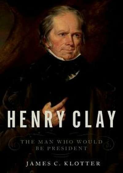 Henry Clay: The Man Who Would Be President, Hardcover/James C. Klotter