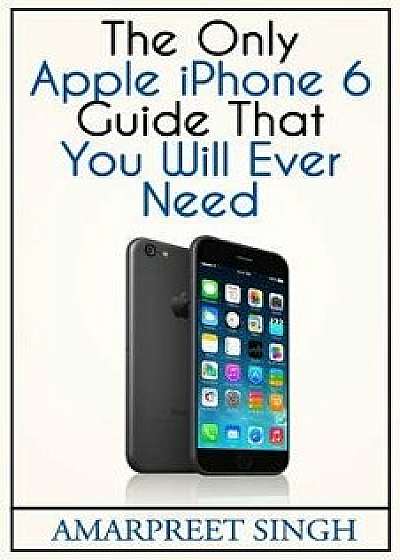 Apple iPhone 6 Guide: The Only Apple iPhone 6 Guide That You Will Ever Need, Paperback/Amarpreet Singh