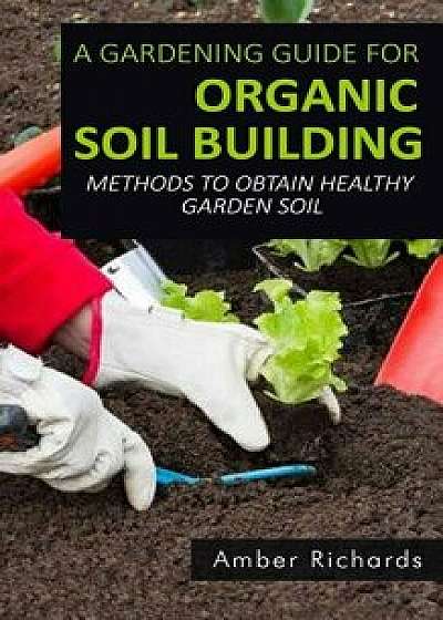 A Gardening Guide for Organic Soil Building: Methods to Obtain Healthy Garden Soil/Amber Richards