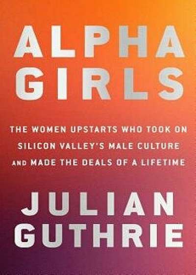 Alpha Girls: The Women Upstarts Who Took on Silicon Valley's Male Culture and Made the Deals of a Lifetime, Hardcover/Julian Guthrie