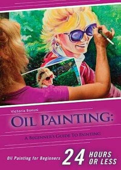 Oil Painting for Beginners: The Ultimate Crash Course Guide to Oil Painting in 24 Hours!/Victoria Bonsni