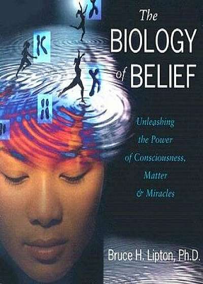 The Biology of Belief: Unleashing the Power of Consciousness, Matter, and Miracles/Bruce H. Lipton
