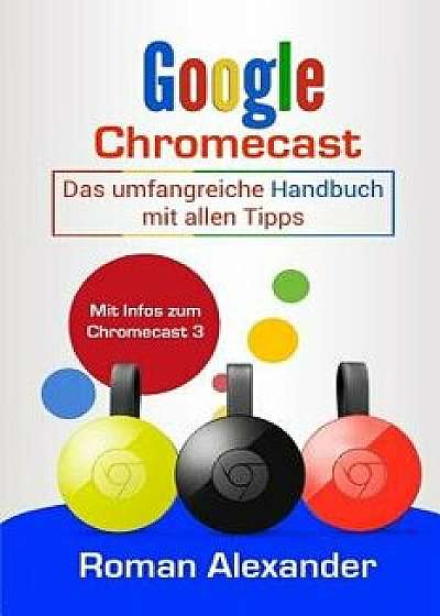 Google Chromecast: Das Umfangreiche Handbuch Mit Allen Tipps: Chromecast Einrichten, Verbinden Und Streaming, Paperback/Roman Alexander