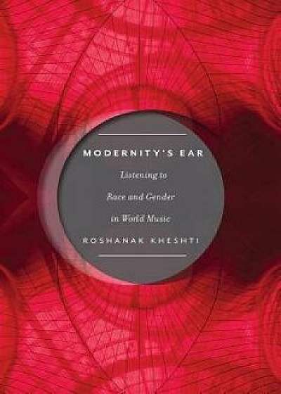 Modernity's Ear: Listening to Race and Gender in World Music, Paperback/Roshanak Kheshti