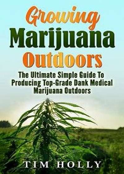 Marijuana: Growing Marijuana Outdoors: The Ultimate Simple Guide to Producing Top-Grade Dank Medical Marijuana Cannabis Outdoors, Paperback/Tim Holly