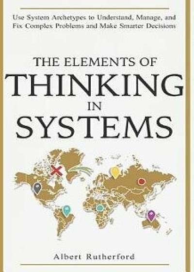 The Elements of Thinking in Systems: Use Systems Archetypes to Understand, Manage, and Fix Complex Problems and Make Smarter Decisions, Paperback/Albert Rutherford