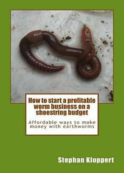 How to Start a Profitable Worm Business on a Shoestring Budget: Affordable Ways to Make Money with Earthworms, Paperback/MR Stephan Kloppert