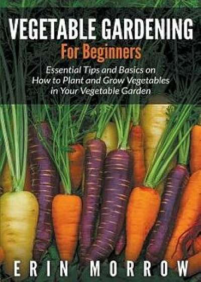 Vegetable Gardening For Beginners: Essential Tips and Basics on How to Plant and Grow Vegetable in Your Vegetable Garden, Paperback/Erin Morrow