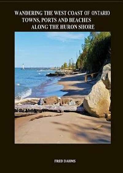 Wandering the West Coast of Ontario: Towns, Ports and Beaches Along the Huron Shore, Paperback/Fred Dahms