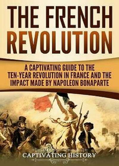 The French Revolution: A Captivating Guide to the Ten-Year Revolution in France and the Impact Made by Napoleon Bonaparte, Paperback/Captivating History