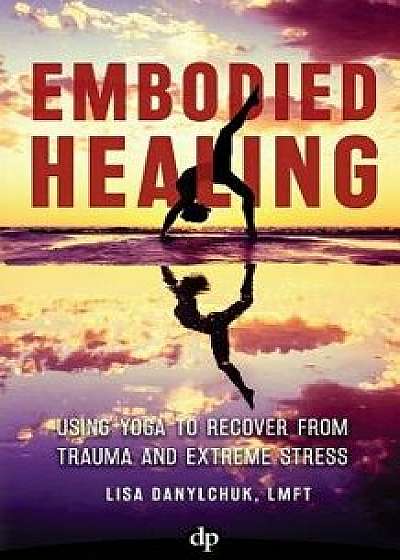Embodied Healing: Using Yoga to Recover from Trauma and Extreme Stress, Paperback/Lisa Danylchuk