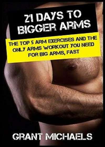 21 Days to Bigger Arms: The Illustrated Guide to the Top 5 Arm Exercises and the Only Arms Workout You Need for Big Arms, Fast/Grant Michaels