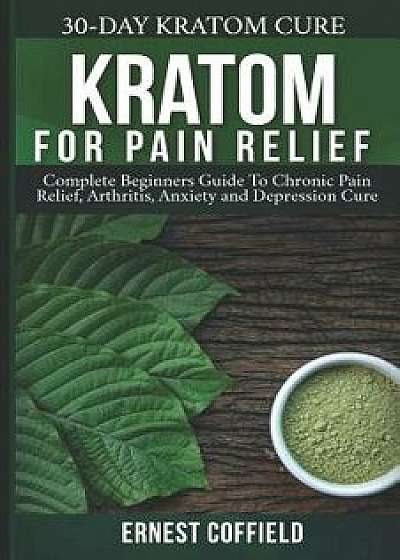 Kratom for Pain Relief: Complete Beginners Guide to Chronic Pain Relief, Arthritis, Anxiety and Depression Cure (30-Day Kratom Cure), Paperback/Ernest Coffield
